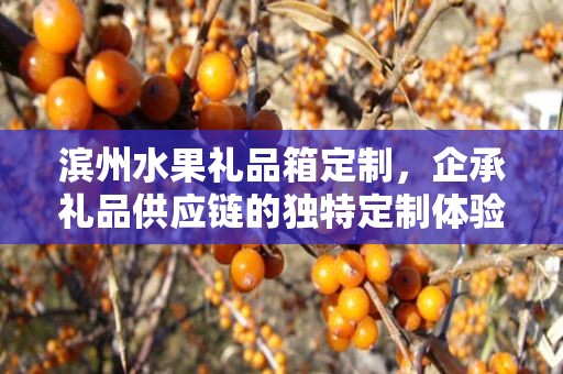 滨州水果礼品箱定制，企承礼品供应链的独特定制体验