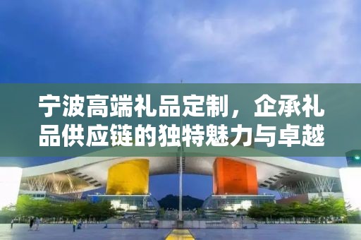 宁波高端礼品定制，企承礼品供应链的独特魅力与卓越服务